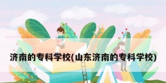 濟南的專科學(xué)校(山東濟南的?？茖W(xué)校)