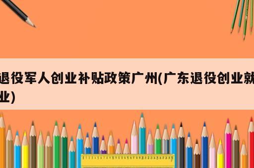 退役軍人創(chuàng)業(yè)補(bǔ)貼政策廣州(廣東退役創(chuàng)業(yè)就業(yè))