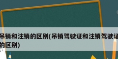 吊銷(xiāo)和注銷(xiāo)的區(qū)別(吊銷(xiāo)駕駛證和注銷(xiāo)駕駛證的區(qū)別)