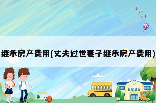 繼承房產(chǎn)費(fèi)用(丈夫過世妻子繼承房產(chǎn)費(fèi)用)