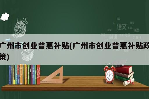 廣州市創(chuàng)業(yè)普惠補(bǔ)貼(廣州市創(chuàng)業(yè)普惠補(bǔ)貼政策)