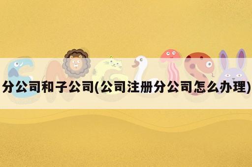分公司和子公司(公司注冊分公司怎么辦理)
