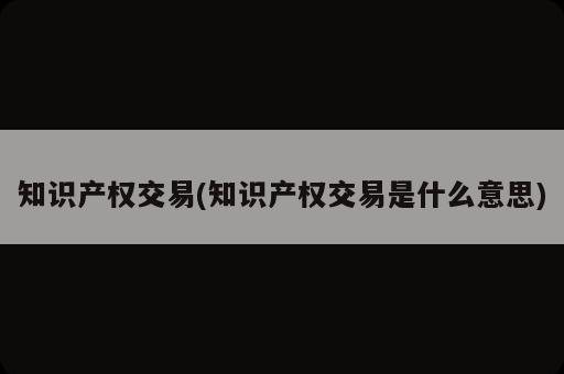 知識產(chǎn)權交易(知識產(chǎn)權交易是什么意思)