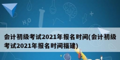 會計初級考試2021年報名時間(會計初級考試2021年報名時間福建)